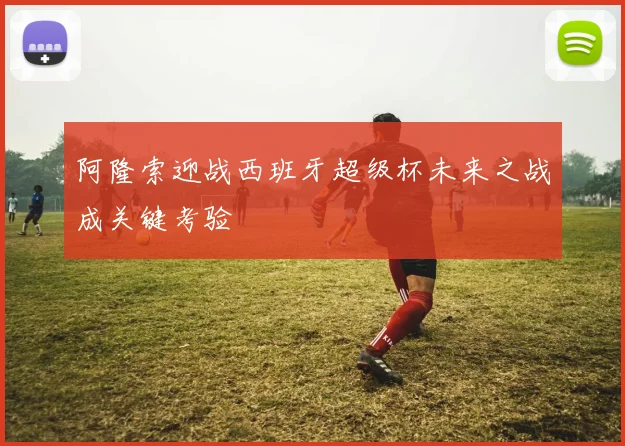 阿隆索迎战西班牙超级杯未来之战成关键考验