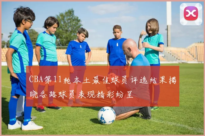 CBA第11轮本土最佳球员评选结果揭晓各路球员表现精彩纷呈