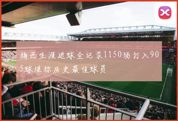 梅西生涯进球全记录1150场打入905球堪称历史最佳球员