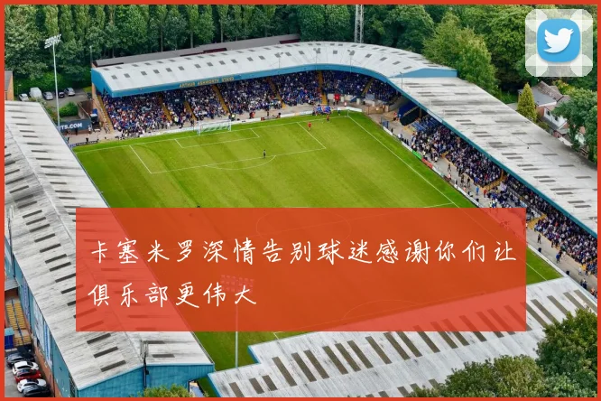 卡塞米罗深情告别球迷感谢你们让俱乐部更伟大