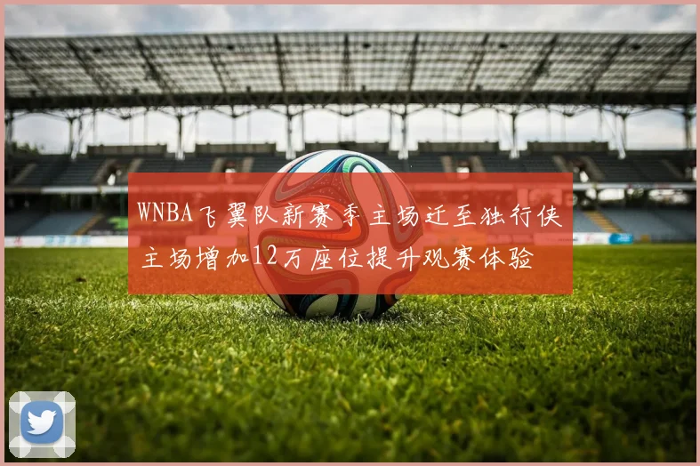 WNBA飞翼队新赛季主场迁至独行侠主场增加12万座位提升观赛体验