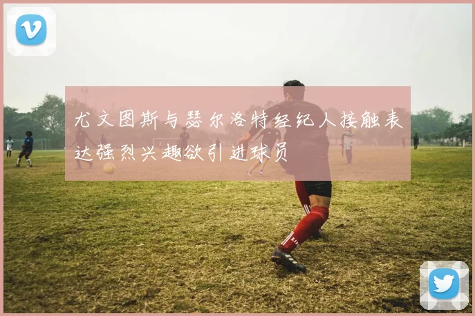 尤文图斯与瑟尔洛特经纪人接触表达强烈兴趣欲引进球员