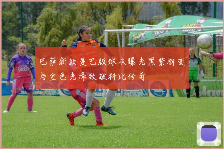 巴萨新款曼巴版球衣曝光黑紫渐变与金色光泽致敬科比传奇