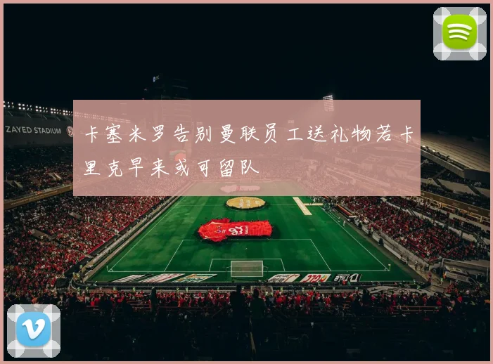 卡塞米罗告别曼联员工送礼物若卡里克早来或可留队