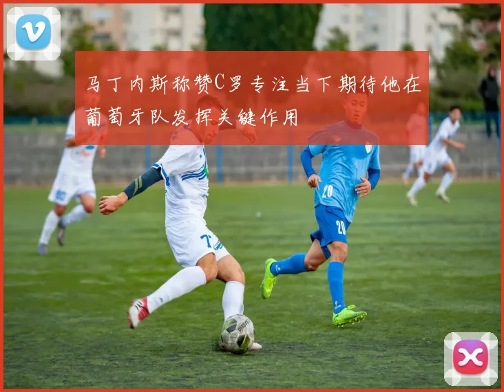 马丁内斯称赞C罗专注当下期待他在葡萄牙队发挥关键作用