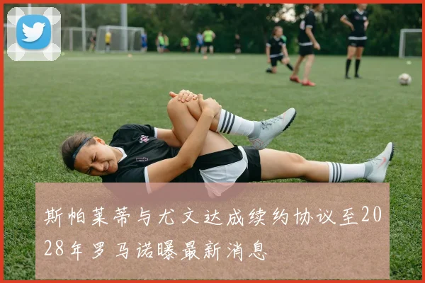 斯帕莱蒂与尤文达成续约协议至2028年罗马诺曝最新消息