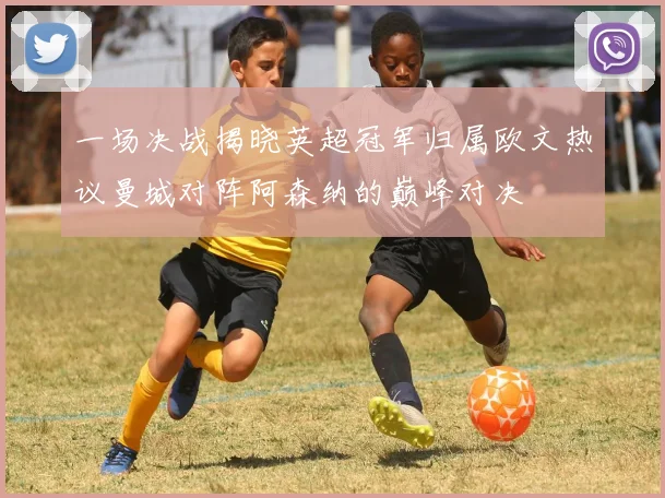 一场决战揭晓英超冠军归属欧文热议曼城对阵阿森纳的巅峰对决