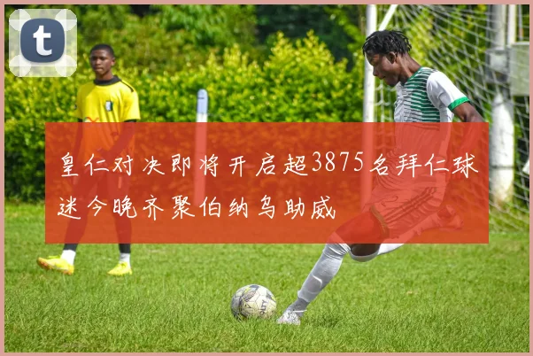 皇仁对决即将开启超3875名拜仁球迷今晚齐聚伯纳乌助威