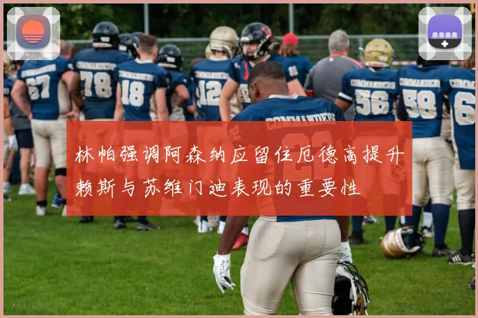 林帕强调阿森纳应留住厄德高提升赖斯与苏维门迪表现的重要性