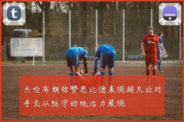 杰伦布朗称赞恩比德表现超凡让对手无从防守的统治力展现